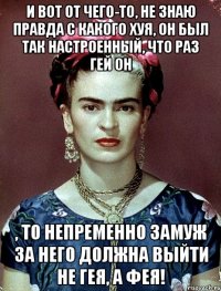 И вот от чего-то, не знаю правда с какого хуя, он был так настроенный, что раз гей он , то непременно замуж за него должна выйти не гея, а фея!