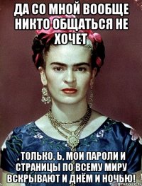 Да со мной вообще никто общаться не хочет , только, Ь, мои пароли и страницы по всему миру вскрывают и днём и ночью!