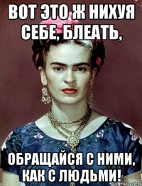 ВОТ ЭТО Ж НИХУЯ СЕБЕ, БЛЕАТЬ, ОБРАЩАЙСЯ С НИМИ, КАК С ЛЮДЬМИ!