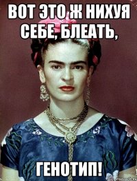ВОТ ЭТО Ж НИХУЯ СЕБЕ, БЛЕАТЬ, ГЕНОТИП!