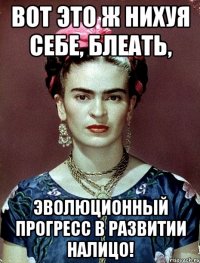 ВОТ ЭТО Ж НИХУЯ СЕБЕ, БЛЕАТЬ, ЭВОЛЮЦИОННЫЙ ПРОГРЕСС В РАЗВИТИИ НАЛИЦО!