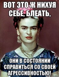 ВОТ ЭТО Ж НИХУЯ СЕБЕ, БЛЕАТЬ, ОНИ В СОСТОЯНИИ СПРАВИТЬСЯ СО СВОЕЙ АГРЕССИВНОСТЬЮ!