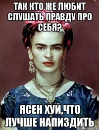 так кто же любит слушать правду про себя? ясен хуй,что лучше напиздить