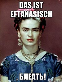Das ist eftanasisch , БЛЕАТЬ!