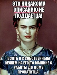Это никакому описанию не поддаётца! Взять и с собственным мужем на его-то машине с работы до дому прокатитца!