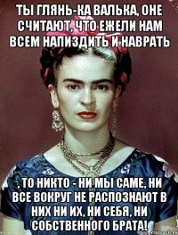 Ты глянь-ка Валька, оне считают, что ежели нам всем напиздить и наврать , то никто - ни мы саме, ни все вокруг не распознают в них ни их, ни себя, ни собственного брата!