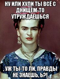 Ну или хули ты всё с днищем-то утруждаешься , уж ты-то ли, правды не знаешь, Ь?!