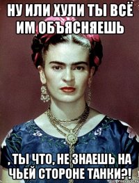 Ну или хули ты всё им объясняешь , ты что, не знаешь на чьей стороне танки?!