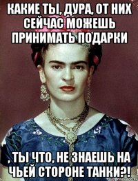 Какие ты, дура, от них сейчас можешь принимать подарки , ты что, не знаешь на чьей стороне танки?!