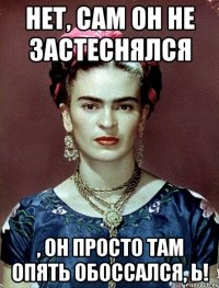 Нет, сам он не застеснялся , он просто там опять обоссался, Ь!