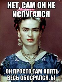 Нет, сам он не испугался , он просто там опять весь обосрался, Ь!