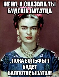 Женя, я сказала ты будешь кататца , пока Вольфыч будет баллотирыватца!