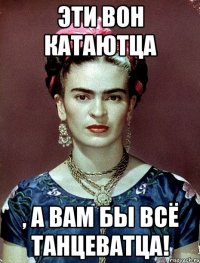 Эти вон катаютца , а вам бы всё танцеватца!