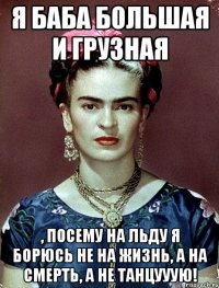 Я баба большая и грузная , посему на льду я борюсь не на жизнь, а на смерть, а не танцууую!