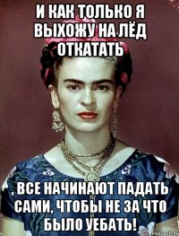 И как только я выхожу на лёд откатать , все начинают падать сами, чтобы не за что было уебать!
