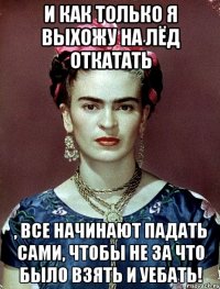 И как только я выхожу на лёд откатать , все начинают падать сами, чтобы не за что было взять и уебать!