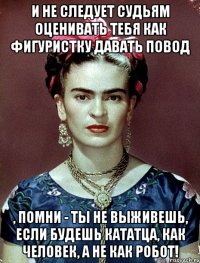 И не следует судьям оценивать тебя как фигуристку давать повод , помни - ты не выживешь, если будешь кататца, как человек, а не как робот!
