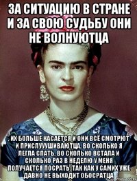 За ситуацию в стране и за свою судьбу они не волнуютца , их больше касается и они всё смотрют и прислууушиваютца, во сколько я легла спать, во сколько встала и сколько раз в неделю у меня получается посрать, так как у самих уже давно не выходит обосратца