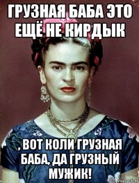 ГРУЗНАЯ баба это ещё не кирдык , вот коли ГРУЗНАЯ баба, да ГРУЗНЫЙ мужик!