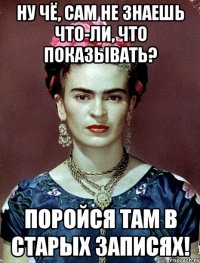 Ну чё, сам не знаешь что-ли, что показывать? Поройся там в старых записях!