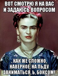 Вот смотрю я на вас и задаюсь вопросом , как же сложно, наверное, на льду заниматься, Ь, боксом!