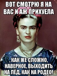 Вот смотрю я на вас и аж прихуела , как же сложно, наверное, выходить на лёд, как на родео!