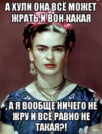 А хули она всё может жрать и вон какая , а я вообще ничего не жру и всё равно не такая?!