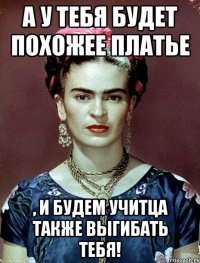 А у тебя будет похожее платье , и будем учитца также выгибать тебя!