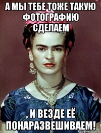 А мы тебе тоже такую фотографию сделаем , и везде её понаразвешиваем!