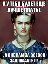А у тебя будет ещё лучше платье , а оне нам за всёооо заплаааатют!