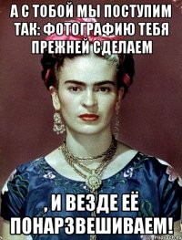 А с тобой мы поступим так: фотографию тебя прежней сделаем , и везде её понарзвешиваем!