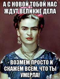 А с новой тобой нас ждут великие дела - возмём просто и скажем всем, что ты умерла!