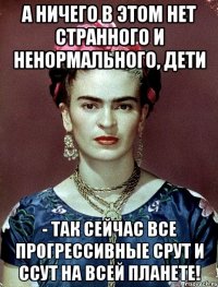 А ничего в этом нет странного и ненормального, дети - так сейчас все прогрессивные срут и ссут на всей планете!