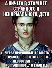 А ничего в этом нет странного и ненормального, дети - через причинные-то места сейчас только отсталые и несовременные испражняютца в туалете!