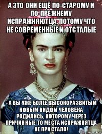 А это они ещё по-старому и по-прежнему испражняютца, потому что не современные и отсталые - а вы уже более высокоразвитым новым видом человека родились, которому через причинные-то места испражнятца не пристало!