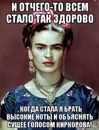 И отчего-то всем стало так здорово , когда стала я брать высокие ноты и объяснять сущее голосом Киркорова!