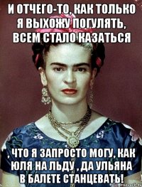 И отчего-то, как только я выхожу погулять, всем стало казаться , что я запросто могу, как Юля на льду , да Ульяна в балете станцевать!