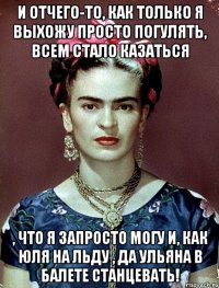 И отчего-то, как только я выхожу просто погулять, всем стало казаться , что я запросто могу и, как Юля на льду , да Ульяна в балете станцевать!