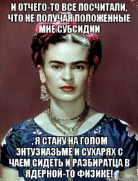 И отчего-то все посчитали, что не получая положенные мне субсидии , я стану на голом энтузиазьме и сухарях с чаем сидеть и разбиратца в ядерной-то физике!