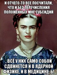 И отчего-то все посчитали, что и без перечисления положенных мне субсидий , всё у них само собой сдвинется и в ядерной физике, и в медицине, Ь!