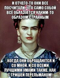 И отчего-то они все посчитали, что само собой всё образуется каким-то образом странным , когда они обращаются и со мной, и со всеми лучшими умами также, как с Гришей Перельманом!