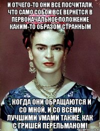И отчего-то они все посчитали, что само собой всё вернётся в первоначальное положение каким-то образом странным , когда они обращаются и со мной, и со всеми лучшими умами также, как с Гришей Перельманом!