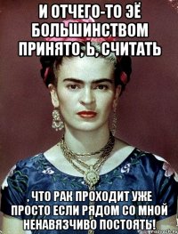 И отчего-то ЭЁ большинством принято, Ь, считать , что рак проходит уже просто если рядом со мной ненавязчиво постоять!