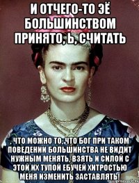 И отчего-то ЭЁ большинством принято, Ь, считать , что можно то, что Бог при таком поведении большинства не видит нужным менять, взять и силой с этой их тупой ебучей хитростью меня изменить заставлять!
