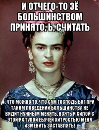 И отчего-то ЭЁ большинством принято, Ь, считать , что можно то, что сам Господь Бог при таком поведении большинства не видит нужным менять, взять и силой с этой их тупой ебучей хитростью меня изменить заставлять!