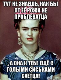 Тут не знаешь, как бы от её рожи не проблеватца , а она к тебе ещё с голыми сиськами суётца!