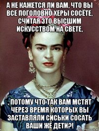 А не кажется ли вам, что вы все поголовно херы сосёте, считая это высшим искусством на свете, , потому что так вам мстят через время которых вы заставляли сиськи сосать ваши же дети?!