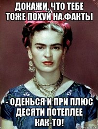 Докажи, что тебе тоже похуй на факты - оденься и при плюс десяти потеплее как-то!