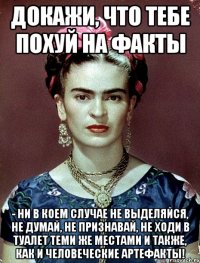 Докажи, что тебе похуй на факты - ни в коем случае не выделяйся, не думай, не признавай, не ходи в туалет теми же местами и также, как и человеческие артефакты!