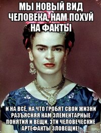 Мы новый вид человека, нам похуй на факты и на всё, на что гробят свои жизни разъясняя нам элементарные понятия и вещи, эти человеческие артефакты зловещие!
